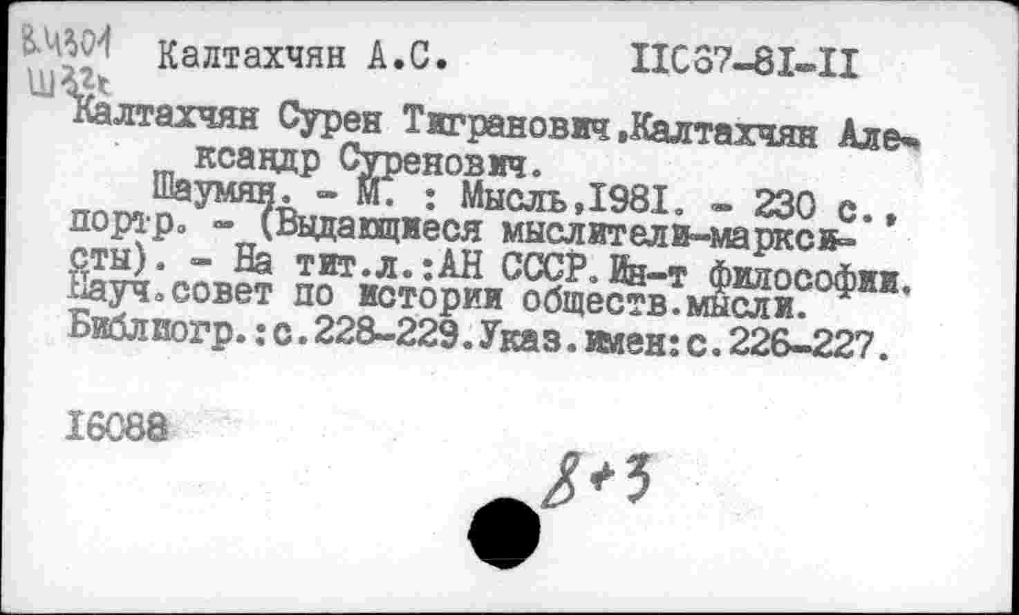 ﻿'	’ Калтахчян А.С.	IIC87-8I-.II
"Калтахчян Сурен Тигранович .Калтахчян Але-ксандр Суренович.
: Мысль,1981. - 230 с., пораро - (Выдающиеся мыслители-марксв= сты). - На тит.л.:АН СССР, йн-т Философии Науч» совет по истории обще^вмысли. ’ Библиогр.: с. 228-229. Указ. ииен: с. 22&1227.
16088